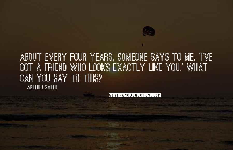 Arthur Smith Quotes: About every four years, someone says to me, 'I've got a friend who looks exactly like you.' What can you say to this?