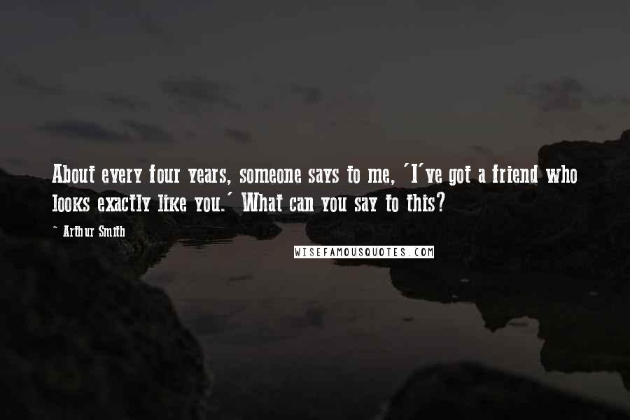 Arthur Smith Quotes: About every four years, someone says to me, 'I've got a friend who looks exactly like you.' What can you say to this?