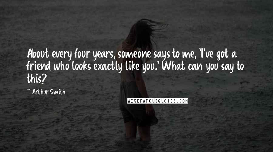 Arthur Smith Quotes: About every four years, someone says to me, 'I've got a friend who looks exactly like you.' What can you say to this?