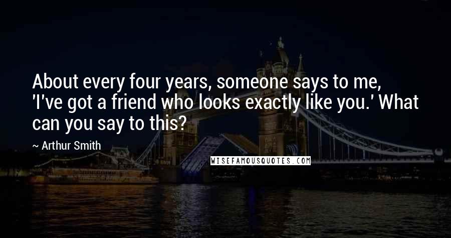 Arthur Smith Quotes: About every four years, someone says to me, 'I've got a friend who looks exactly like you.' What can you say to this?