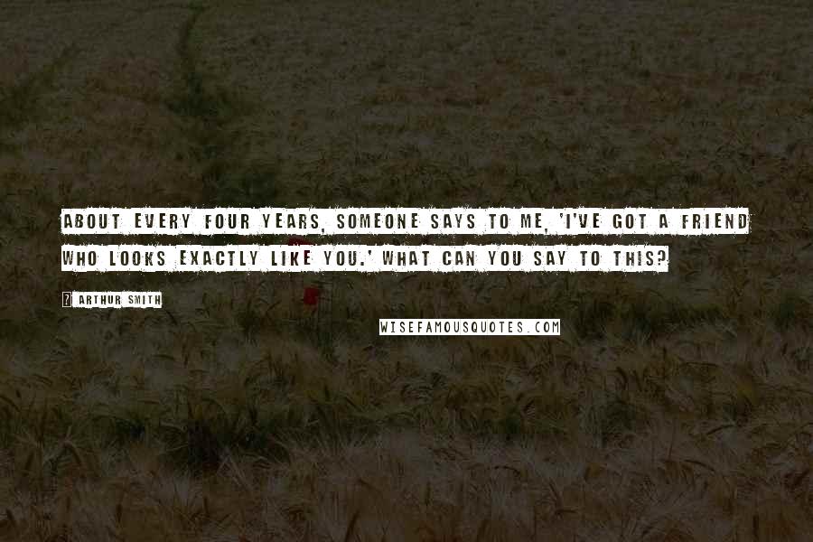 Arthur Smith Quotes: About every four years, someone says to me, 'I've got a friend who looks exactly like you.' What can you say to this?