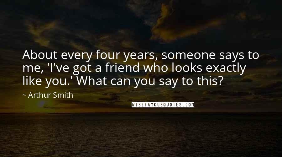 Arthur Smith Quotes: About every four years, someone says to me, 'I've got a friend who looks exactly like you.' What can you say to this?