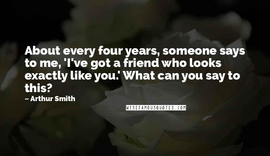 Arthur Smith Quotes: About every four years, someone says to me, 'I've got a friend who looks exactly like you.' What can you say to this?