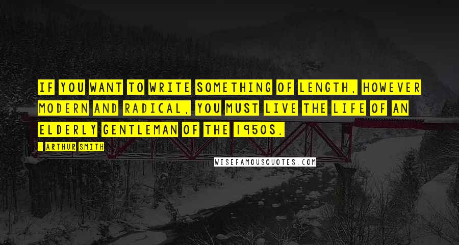 Arthur Smith Quotes: If you want to write something of length, however modern and radical, you must live the life of an elderly gentleman of the 1950s.