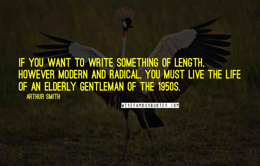 Arthur Smith Quotes: If you want to write something of length, however modern and radical, you must live the life of an elderly gentleman of the 1950s.