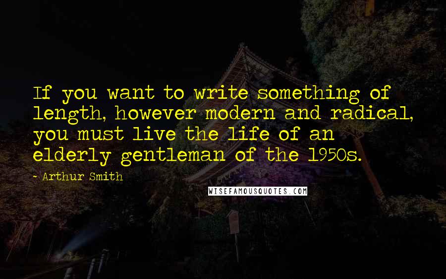 Arthur Smith Quotes: If you want to write something of length, however modern and radical, you must live the life of an elderly gentleman of the 1950s.