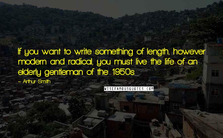 Arthur Smith Quotes: If you want to write something of length, however modern and radical, you must live the life of an elderly gentleman of the 1950s.