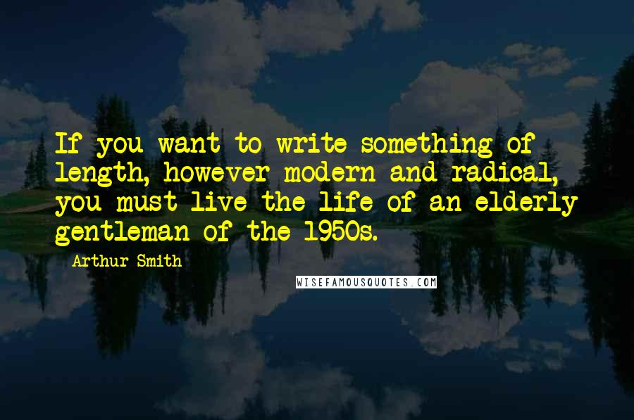 Arthur Smith Quotes: If you want to write something of length, however modern and radical, you must live the life of an elderly gentleman of the 1950s.