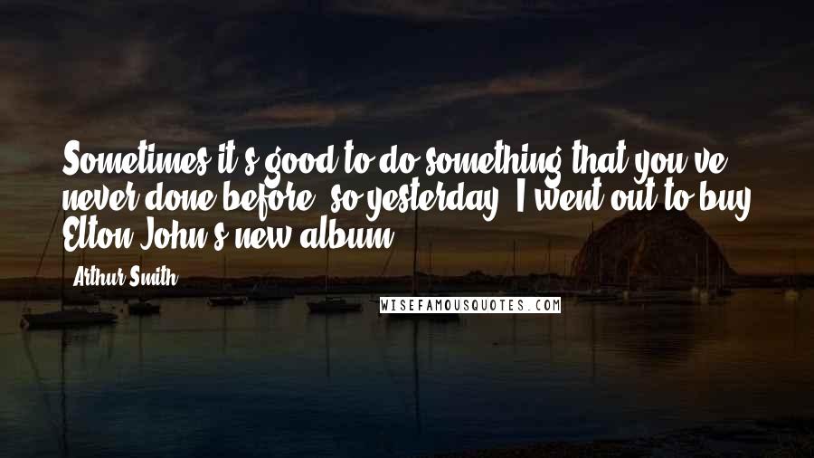 Arthur Smith Quotes: Sometimes it's good to do something that you've never done before, so yesterday, I went out to buy Elton John's new album.