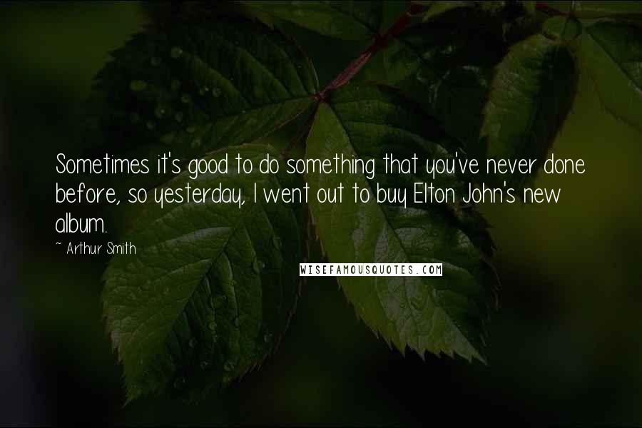 Arthur Smith Quotes: Sometimes it's good to do something that you've never done before, so yesterday, I went out to buy Elton John's new album.
