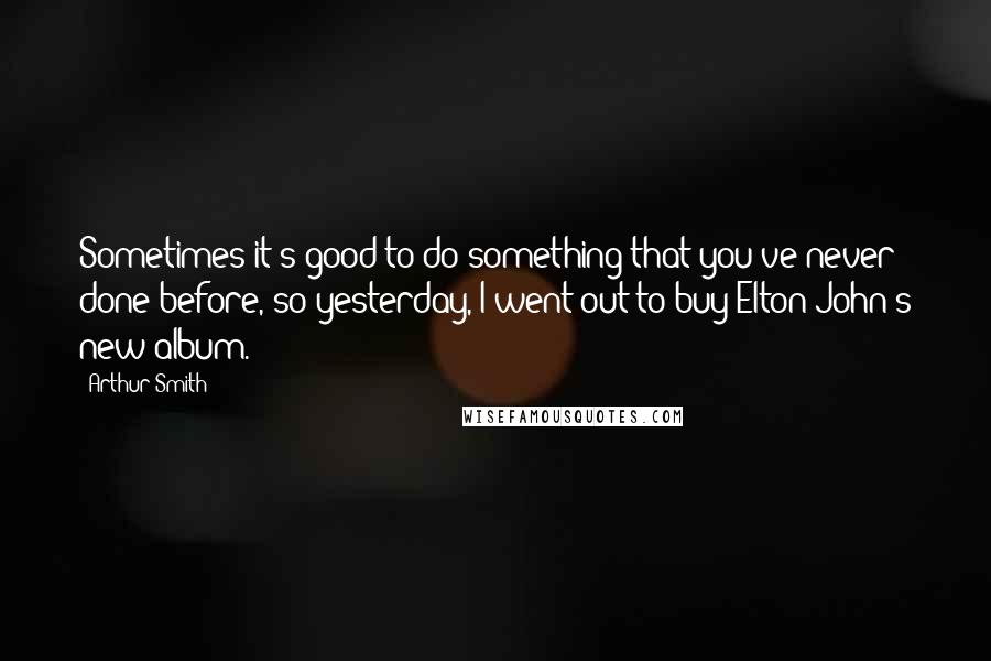 Arthur Smith Quotes: Sometimes it's good to do something that you've never done before, so yesterday, I went out to buy Elton John's new album.