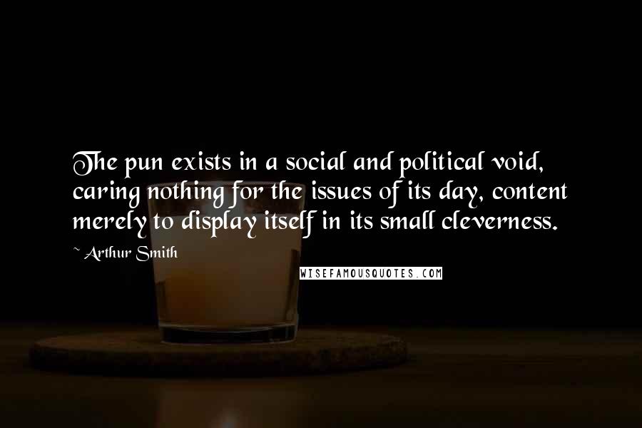 Arthur Smith Quotes: The pun exists in a social and political void, caring nothing for the issues of its day, content merely to display itself in its small cleverness.