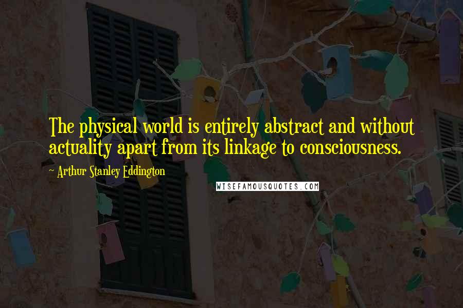 Arthur Stanley Eddington Quotes: The physical world is entirely abstract and without actuality apart from its linkage to consciousness.