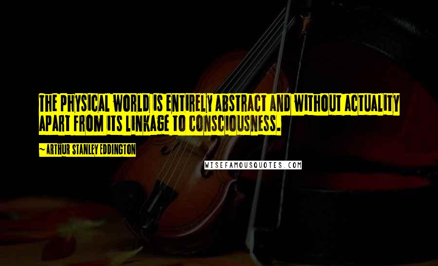 Arthur Stanley Eddington Quotes: The physical world is entirely abstract and without actuality apart from its linkage to consciousness.