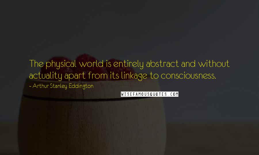 Arthur Stanley Eddington Quotes: The physical world is entirely abstract and without actuality apart from its linkage to consciousness.