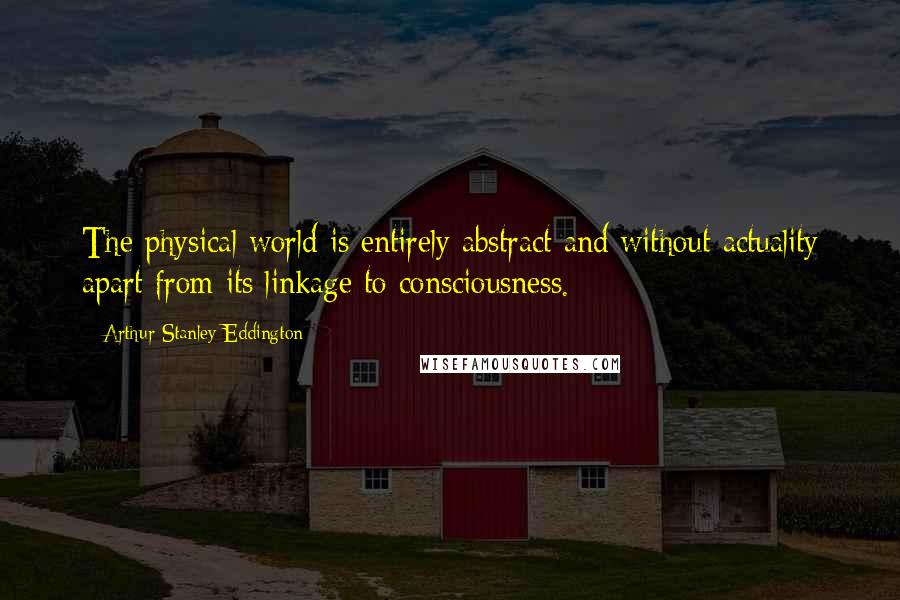 Arthur Stanley Eddington Quotes: The physical world is entirely abstract and without actuality apart from its linkage to consciousness.