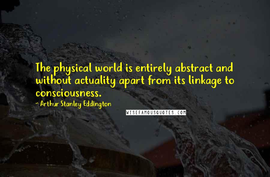 Arthur Stanley Eddington Quotes: The physical world is entirely abstract and without actuality apart from its linkage to consciousness.