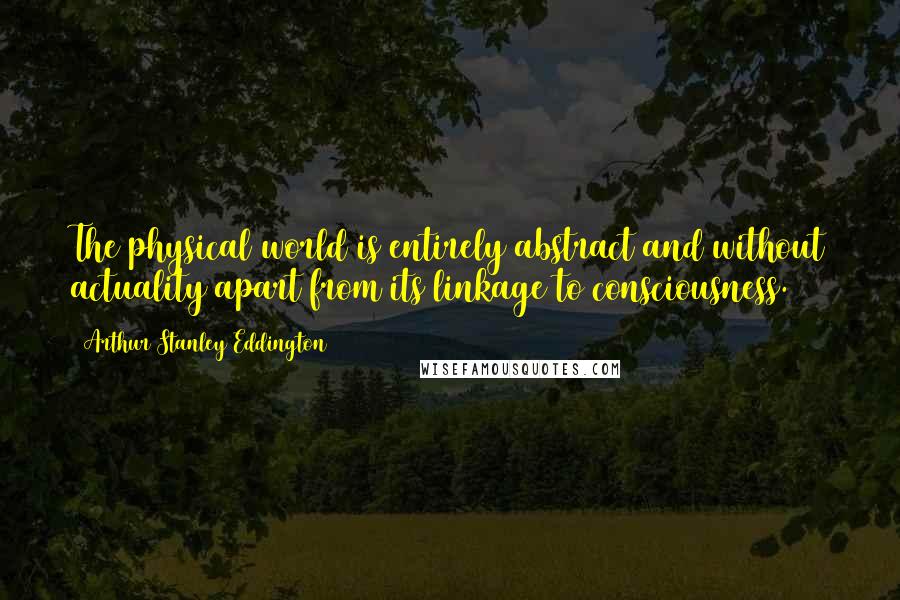 Arthur Stanley Eddington Quotes: The physical world is entirely abstract and without actuality apart from its linkage to consciousness.