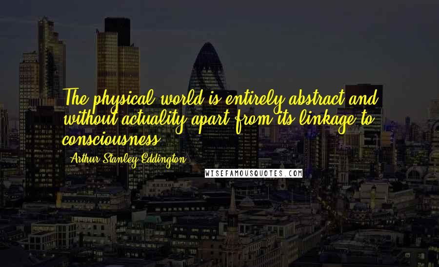 Arthur Stanley Eddington Quotes: The physical world is entirely abstract and without actuality apart from its linkage to consciousness.