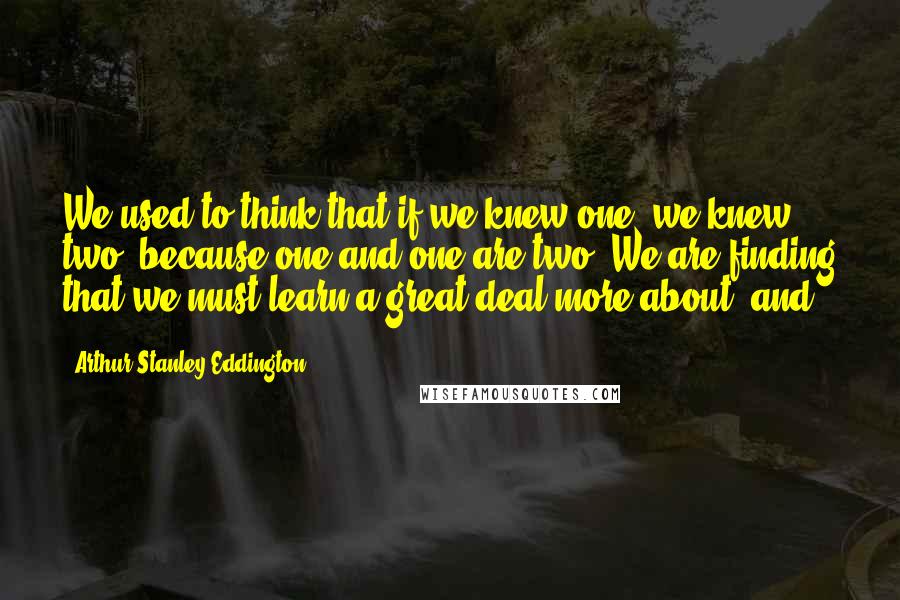 Arthur Stanley Eddington Quotes: We used to think that if we knew one, we knew two, because one and one are two. We are finding that we must learn a great deal more about 'and.