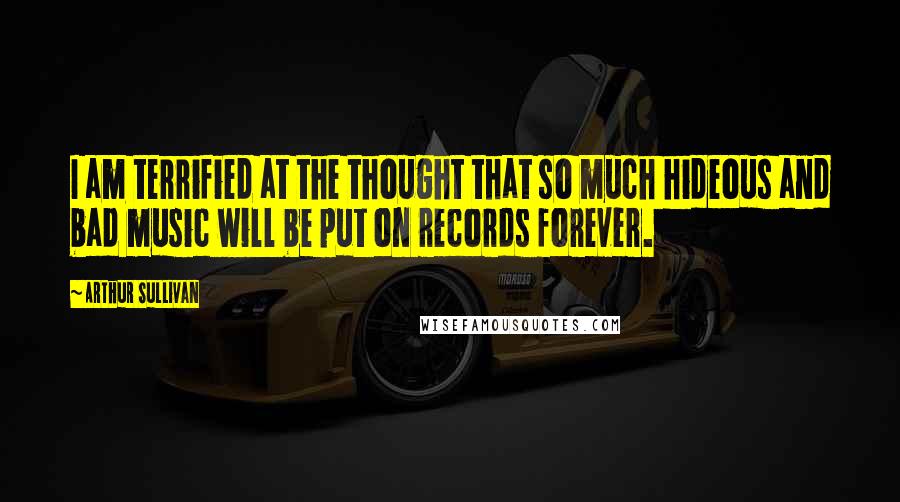 Arthur Sullivan Quotes: I am terrified at the thought that so much hideous and bad music will be put on records forever.