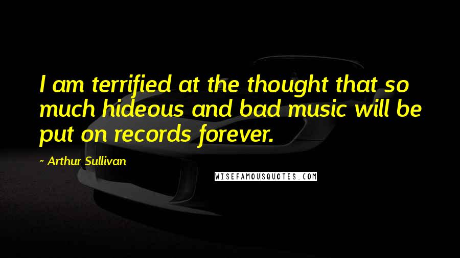 Arthur Sullivan Quotes: I am terrified at the thought that so much hideous and bad music will be put on records forever.