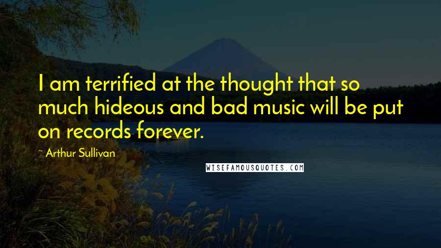 Arthur Sullivan Quotes: I am terrified at the thought that so much hideous and bad music will be put on records forever.