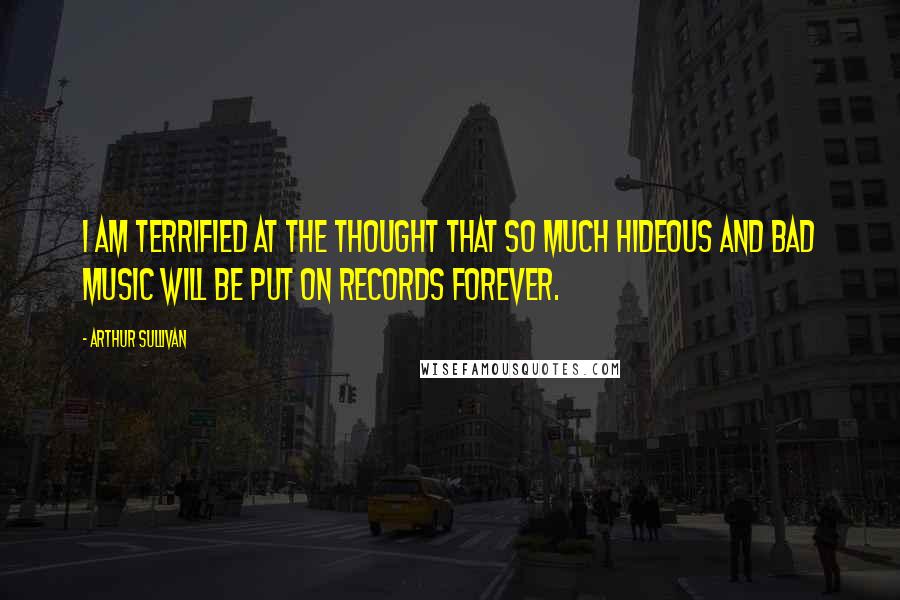 Arthur Sullivan Quotes: I am terrified at the thought that so much hideous and bad music will be put on records forever.