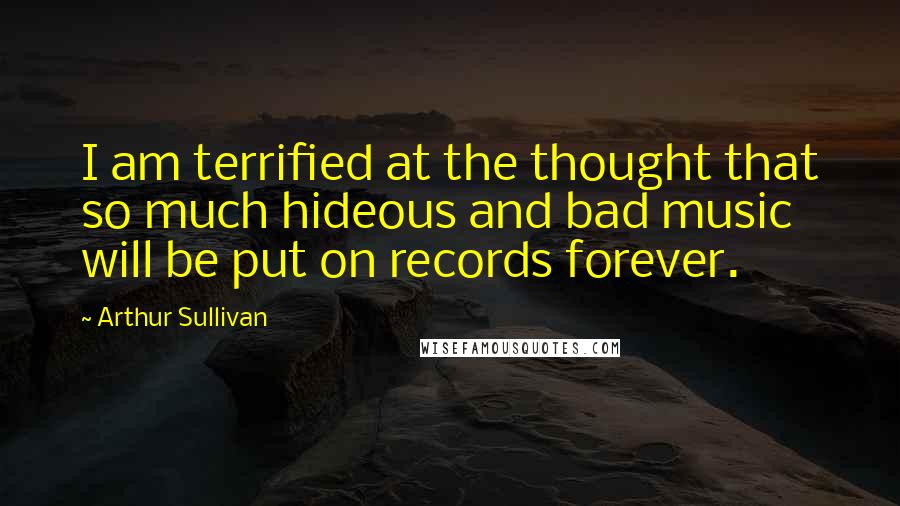 Arthur Sullivan Quotes: I am terrified at the thought that so much hideous and bad music will be put on records forever.