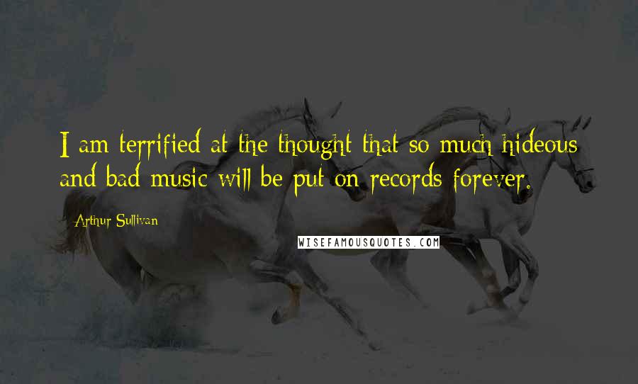 Arthur Sullivan Quotes: I am terrified at the thought that so much hideous and bad music will be put on records forever.