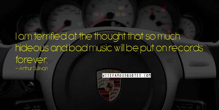 Arthur Sullivan Quotes: I am terrified at the thought that so much hideous and bad music will be put on records forever.