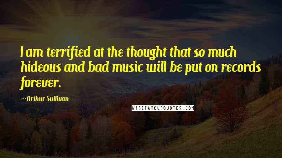 Arthur Sullivan Quotes: I am terrified at the thought that so much hideous and bad music will be put on records forever.