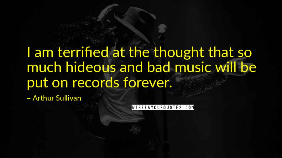 Arthur Sullivan Quotes: I am terrified at the thought that so much hideous and bad music will be put on records forever.