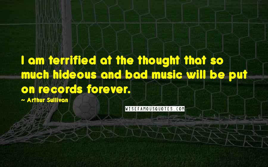 Arthur Sullivan Quotes: I am terrified at the thought that so much hideous and bad music will be put on records forever.