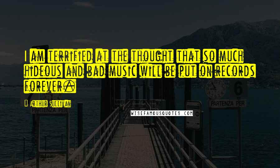 Arthur Sullivan Quotes: I am terrified at the thought that so much hideous and bad music will be put on records forever.