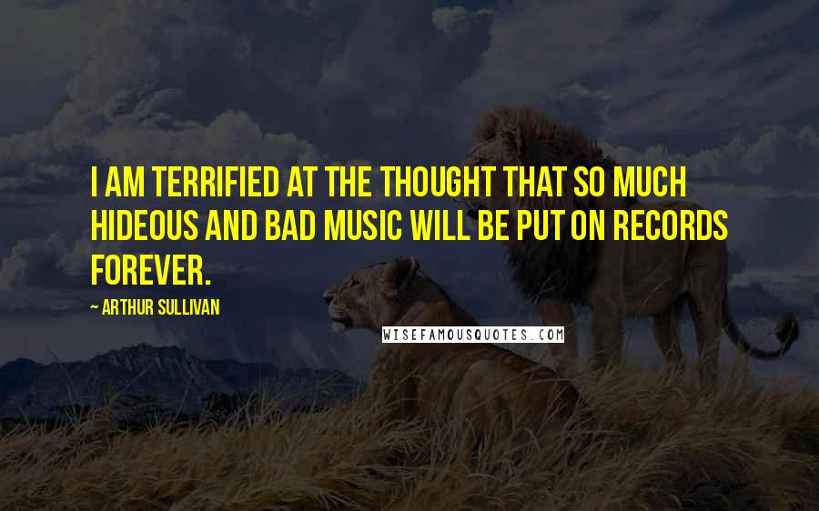 Arthur Sullivan Quotes: I am terrified at the thought that so much hideous and bad music will be put on records forever.