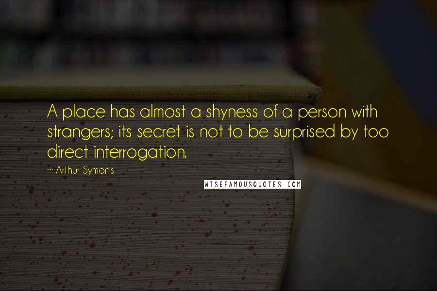 Arthur Symons Quotes: A place has almost a shyness of a person with strangers; its secret is not to be surprised by too direct interrogation.