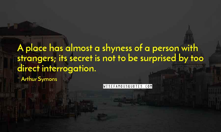 Arthur Symons Quotes: A place has almost a shyness of a person with strangers; its secret is not to be surprised by too direct interrogation.