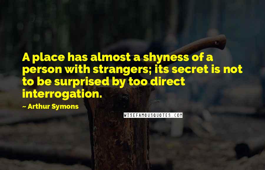 Arthur Symons Quotes: A place has almost a shyness of a person with strangers; its secret is not to be surprised by too direct interrogation.