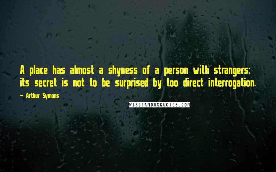 Arthur Symons Quotes: A place has almost a shyness of a person with strangers; its secret is not to be surprised by too direct interrogation.