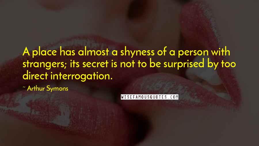 Arthur Symons Quotes: A place has almost a shyness of a person with strangers; its secret is not to be surprised by too direct interrogation.