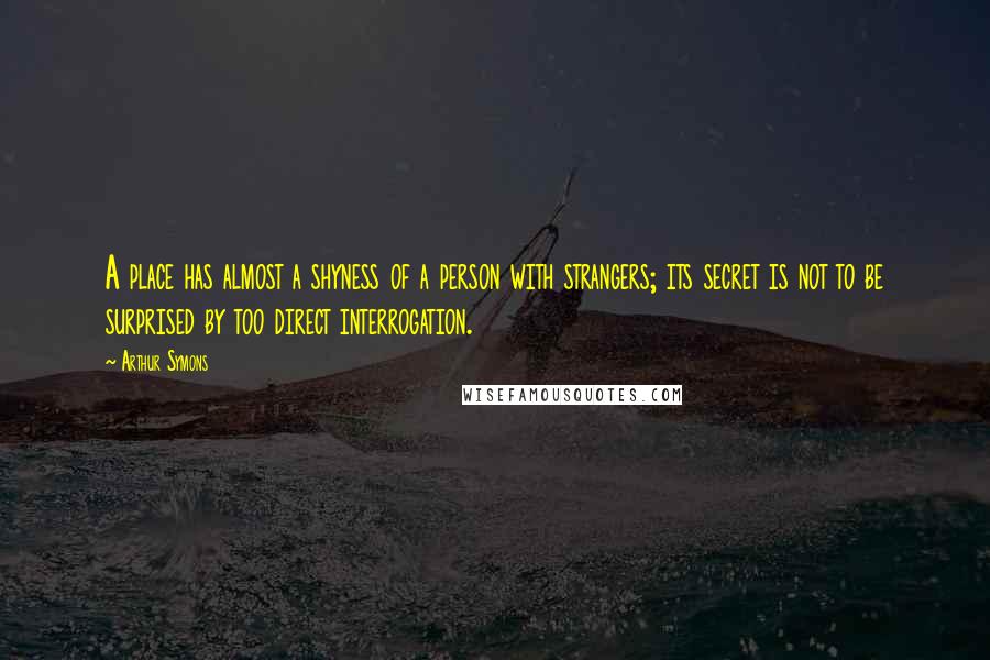 Arthur Symons Quotes: A place has almost a shyness of a person with strangers; its secret is not to be surprised by too direct interrogation.