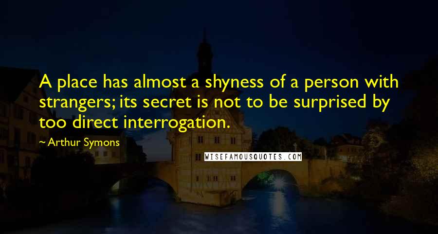 Arthur Symons Quotes: A place has almost a shyness of a person with strangers; its secret is not to be surprised by too direct interrogation.