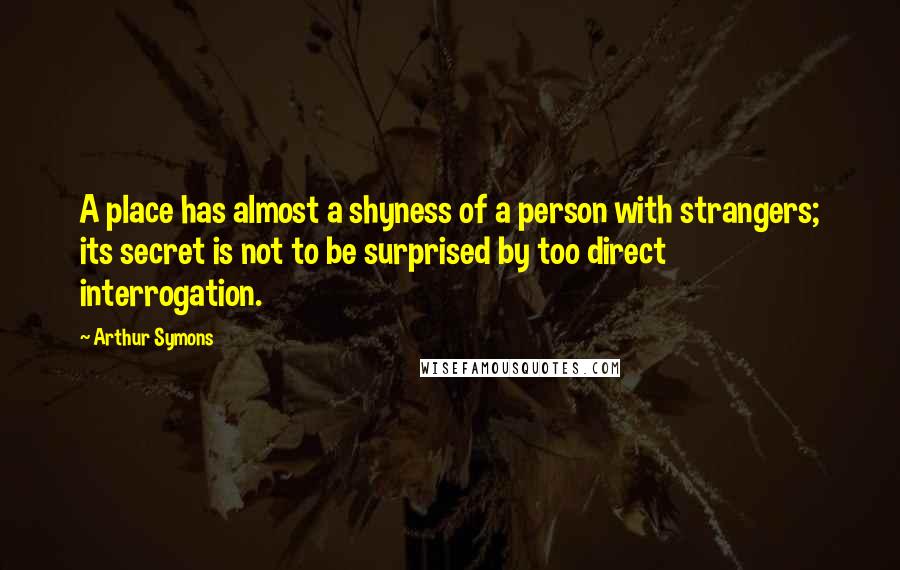 Arthur Symons Quotes: A place has almost a shyness of a person with strangers; its secret is not to be surprised by too direct interrogation.