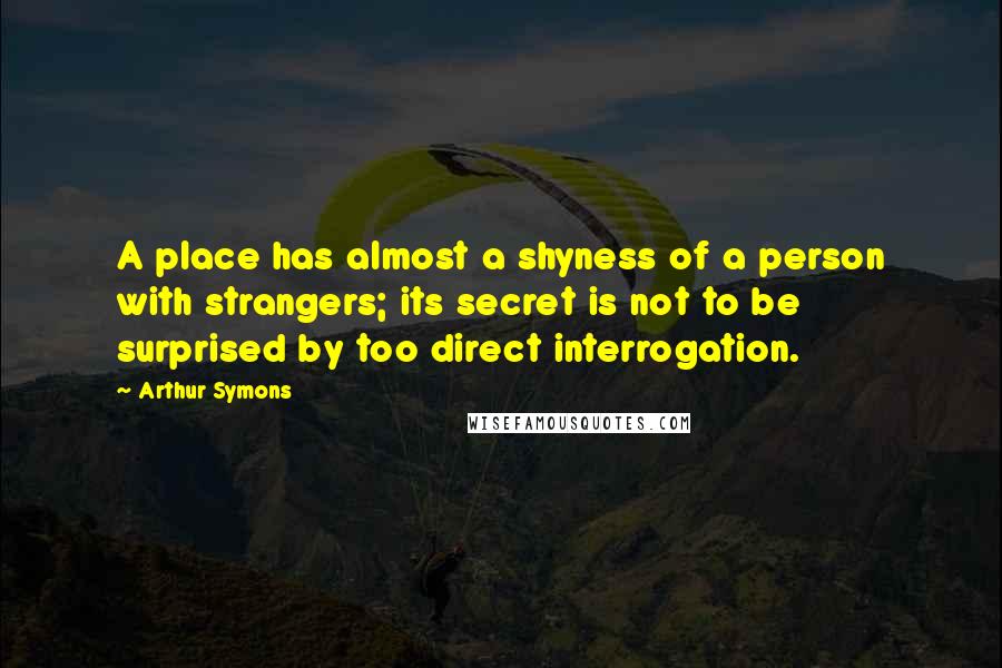 Arthur Symons Quotes: A place has almost a shyness of a person with strangers; its secret is not to be surprised by too direct interrogation.