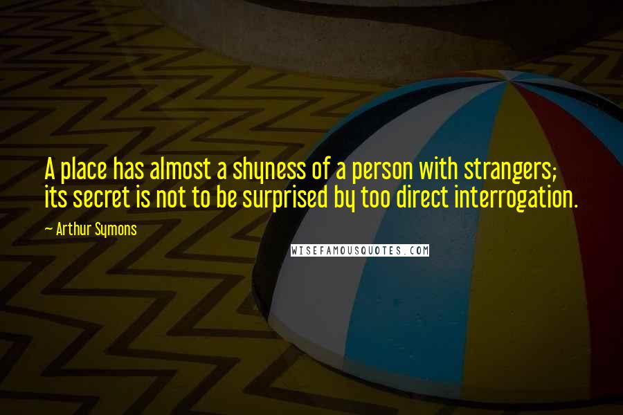 Arthur Symons Quotes: A place has almost a shyness of a person with strangers; its secret is not to be surprised by too direct interrogation.