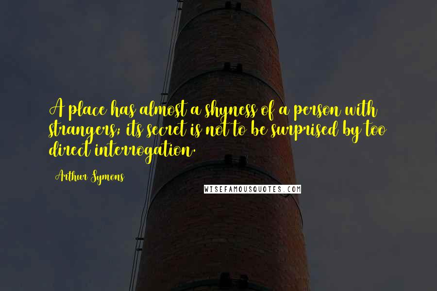 Arthur Symons Quotes: A place has almost a shyness of a person with strangers; its secret is not to be surprised by too direct interrogation.