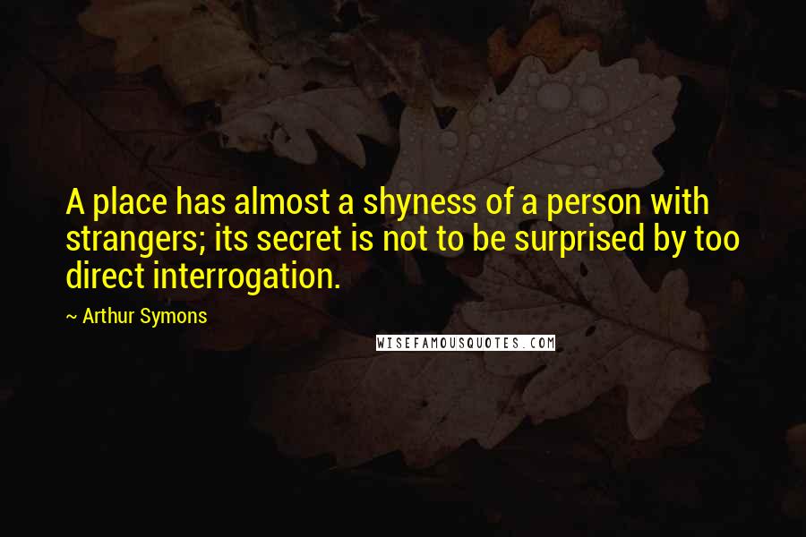 Arthur Symons Quotes: A place has almost a shyness of a person with strangers; its secret is not to be surprised by too direct interrogation.