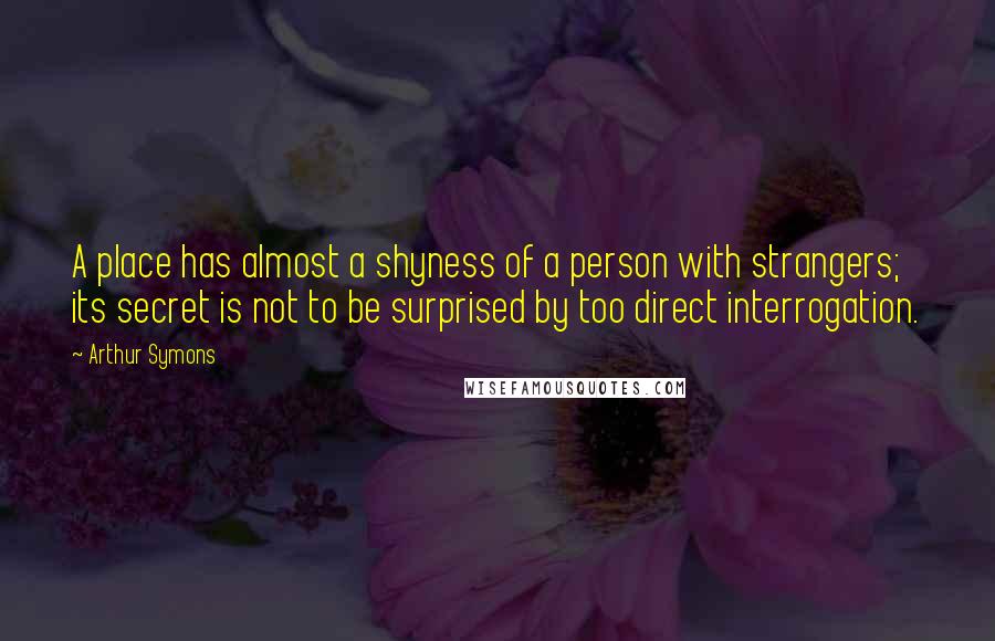 Arthur Symons Quotes: A place has almost a shyness of a person with strangers; its secret is not to be surprised by too direct interrogation.