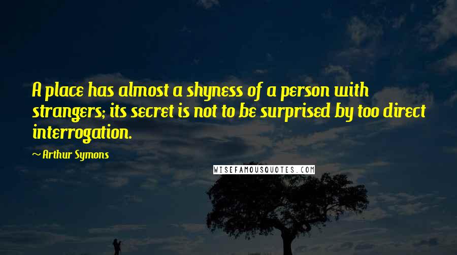 Arthur Symons Quotes: A place has almost a shyness of a person with strangers; its secret is not to be surprised by too direct interrogation.